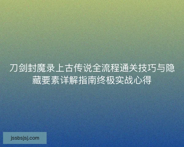 刀剑封魔录上古传说全流程通关技巧与隐藏要素详解指南终极实战心得