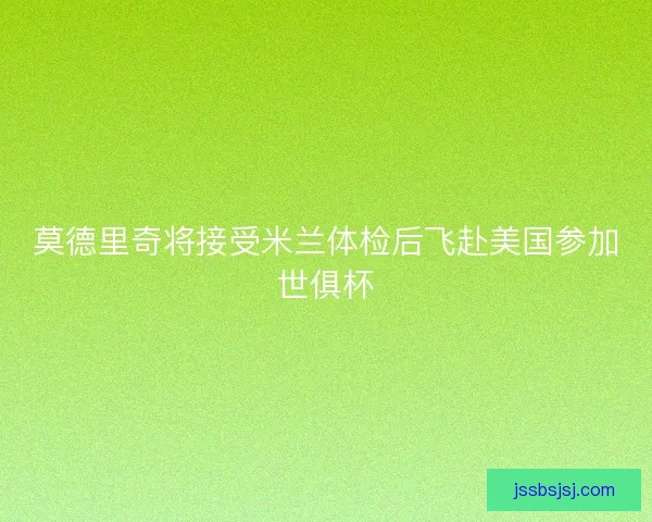 莫德里奇将接受米兰体检后飞赴美国参加世俱杯