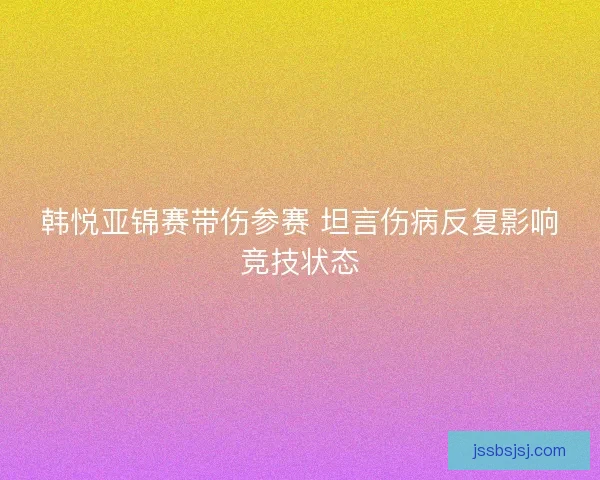 韩悦亚锦赛带伤参赛 坦言伤病反复影响竞技状态
