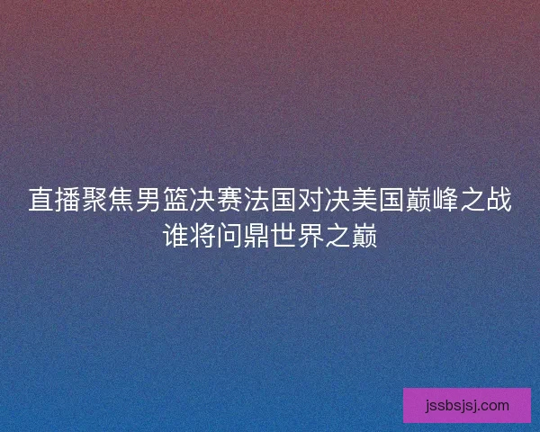 直播聚焦男篮决赛法国对决美国巅峰之战谁将问鼎世界之巅