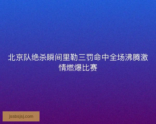 北京队绝杀瞬间里勒三罚命中全场沸腾激情燃爆比赛