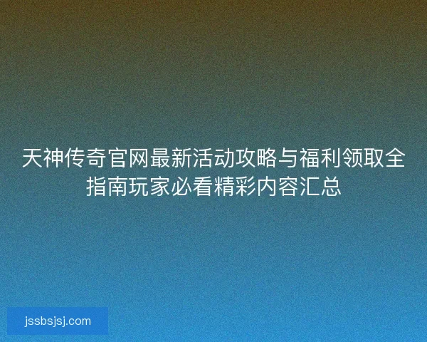 天神传奇官网最新活动攻略与福利领取全指南玩家必看精彩内容汇总
